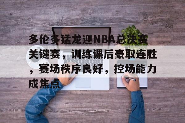 九游体育-多伦多猛龙迎NBA总决赛关键赛，训练课后豪取连胜，赛场秩序良好，控场能力成焦点的简单介绍
