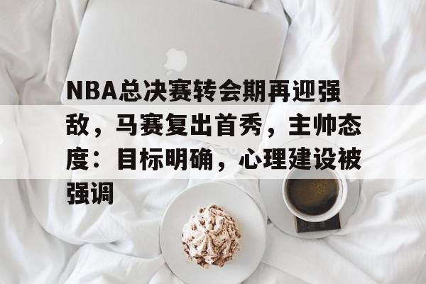 九游体育-关于NBA总决赛转会期再迎强敌，马赛复出首秀，主帅态度：目标明确，心理建设被强调的信息