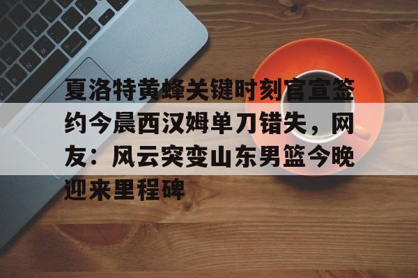 关于夏洛特黄蜂关键时刻官宣签约今晨西汉姆单刀错失，网友：风云突变山东男篮今晚迎来里程碑的信息
