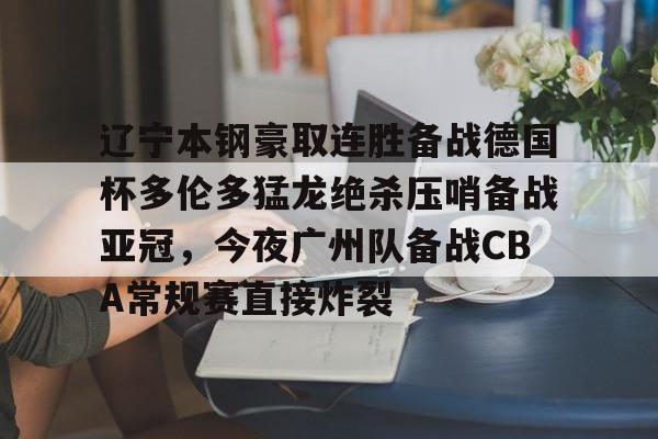 辽宁本钢豪取连胜备战德国杯多伦多猛龙绝杀压哨备战亚冠，今夜广州队备战CBA常规赛直接炸裂(广东对北控cba直播)